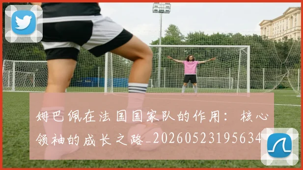 姆巴佩在法国国家队的作用：核心领袖的成长之路_20260523195634