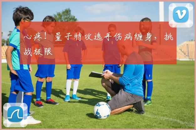 心疼！量子特攻选手伤病缠身，挑战极限