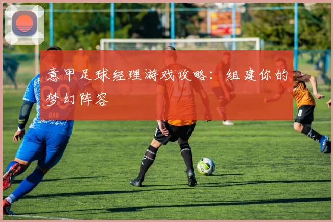 意甲足球经理游戏攻略:组建你的梦幻阵容
