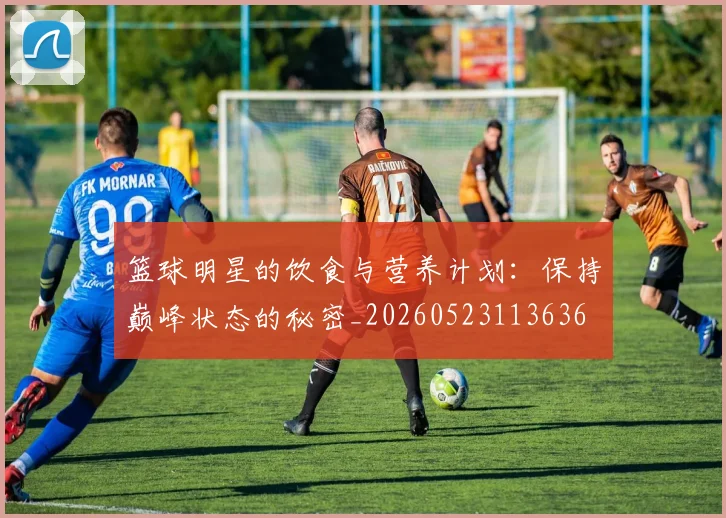 篮球明星的饮食与营养计划:保持巅峰状态的秘密_20260523113636